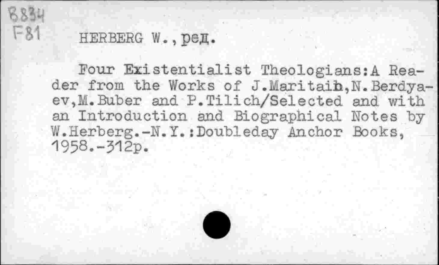 ﻿hebbbbg w., pea.
Four Existentialist Theologians:A Reader from the Works of J.Maritaib,N. Berdyaev, M. Buber and P.Tilich/Selected and with an Introduction and Biographical Rotes by W.Herberg.-R.Y.:Doubleday Anchor Books, 1958.-512p.